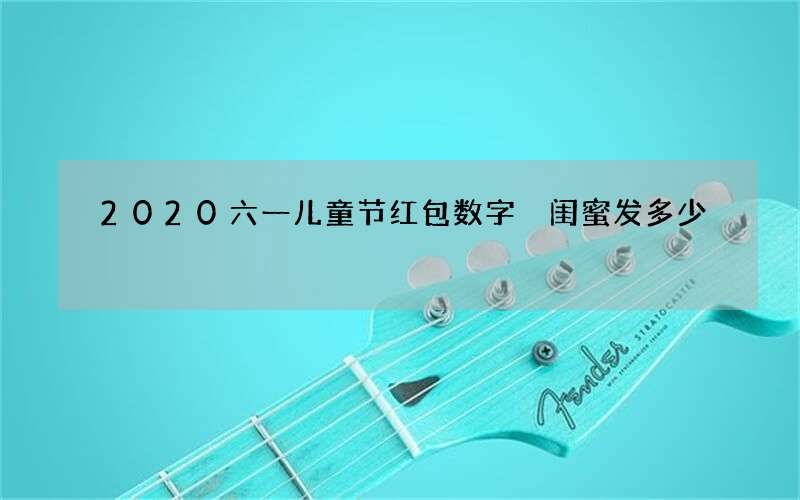 2020六一儿童节红包数字 闺蜜发多少